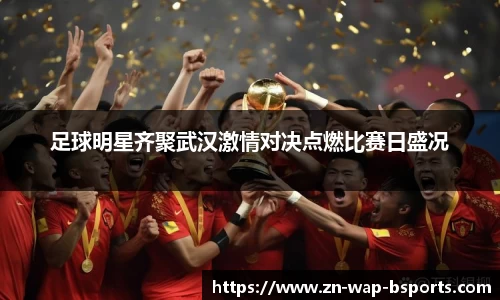 足球明星齐聚武汉激情对决点燃比赛日盛况