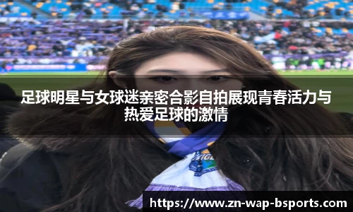 足球明星与女球迷亲密合影自拍展现青春活力与热爱足球的激情